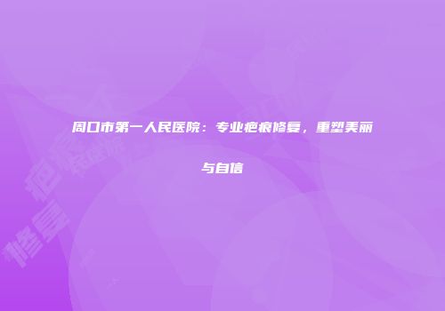 周口市第一人民医院：专业疤痕修复，重塑美丽与自信