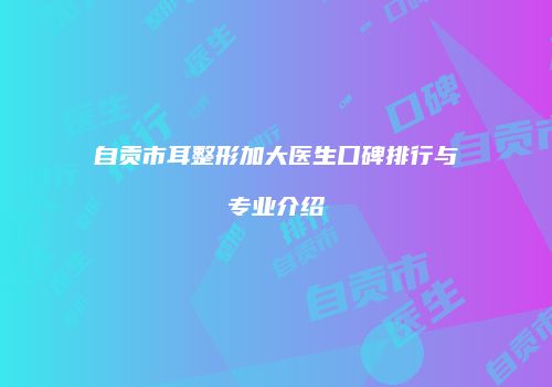 自贡市耳整形加大医生口碑排行与专业介绍