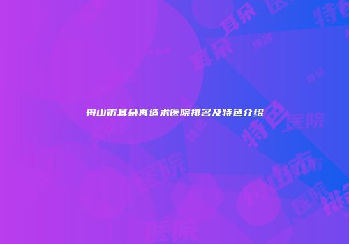 舟山市耳朵再造术医院排名及特色介绍