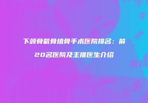 下颌骨截骨植骨手术医院排名：前20名医院及主推医生介绍