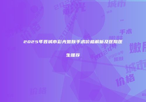 2025年晋城市彩光嫩肤手术价格解析及医院医生推荐