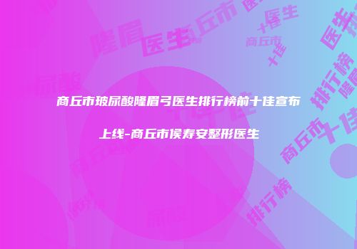 商丘市玻尿酸隆眉弓医生排行榜前十佳宣布上线-商丘市侯寿安整形医生