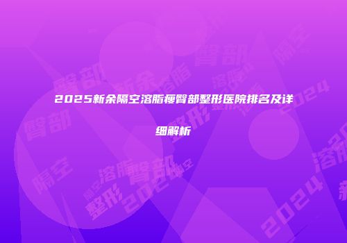2025新余隔空溶脂瘦臀部整形医院排名及详细解析