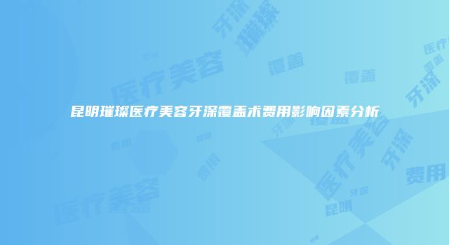 昆明璀璨医疗美容牙深覆盖术费用影响因素分析