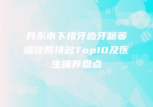 丹东市下排牙齿牙龈萎缩医院排名Top10及医生推荐盘点