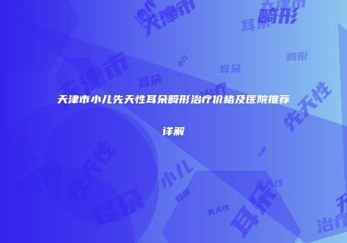 天津市小儿先天性耳朵畸形治疗价格及医院推荐详解