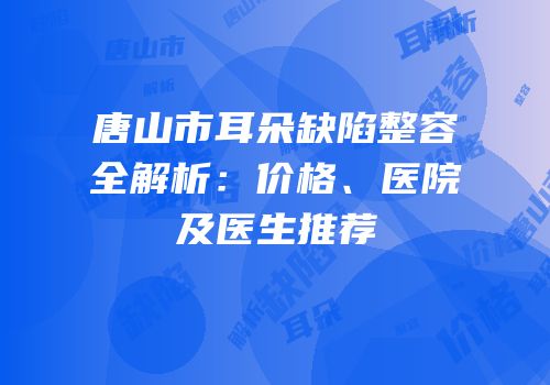 唐山市耳朵缺陷整容全解析：价格、医院及医生推荐