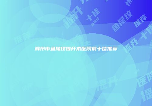 滁州市鱼尾纹提升术医院前十佳推荐
