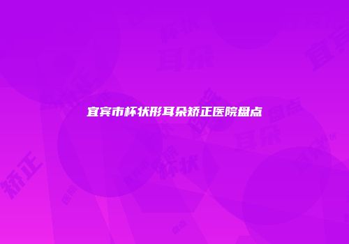 宜宾市杯状形耳朵矫正医院盘点