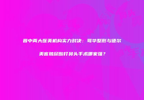 晋中两大医美机构实力对决：莺华整形与德尔美客玻尿酸打鼻头手术哪家强？