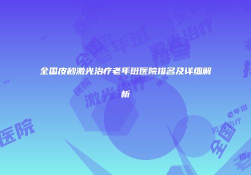 全国皮秒激光治疗老年斑医院排名及详细解析
