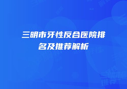 三明市牙性反合医院排名及推荐解析