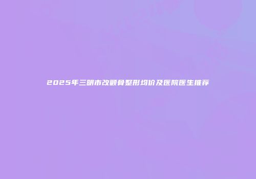 2025年三明市改颧骨整形均价及医院医生推荐