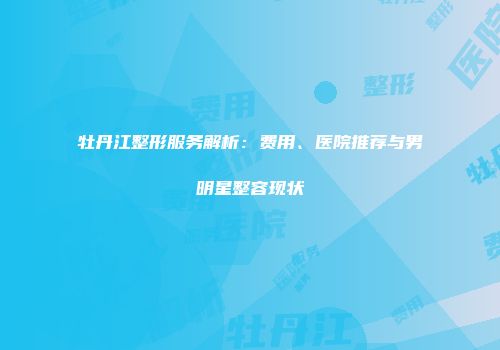 牡丹江整形服务解析：费用、医院推荐与男明星整容现状