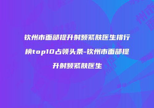 钦州市面部提升射频紧肤医生排行榜top10占领头条-钦州市面部提升射频紧肤医生