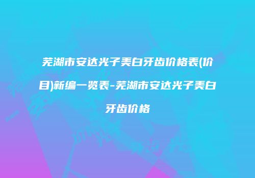 芜湖市安达光子美白牙齿价格表(价目)新编一览表-芜湖市安达光子美白牙齿价格
