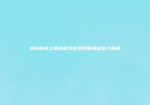 酒泉市脸上晒斑雀斑去除医院排名前六揭晓