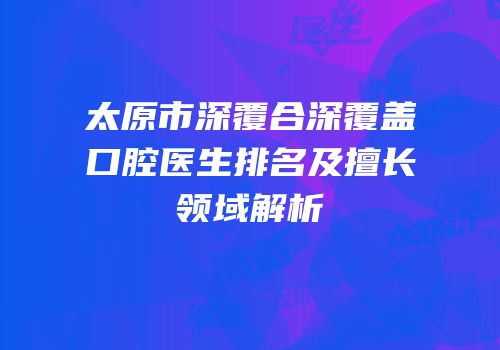 太原市深覆合深覆盖口腔医生排名及擅长领域解析
