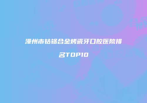漳州市钴铬合金烤瓷牙口腔医院排名TOP10