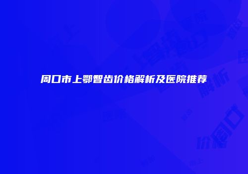 周口市上鄂智齿价格解析及医院推荐