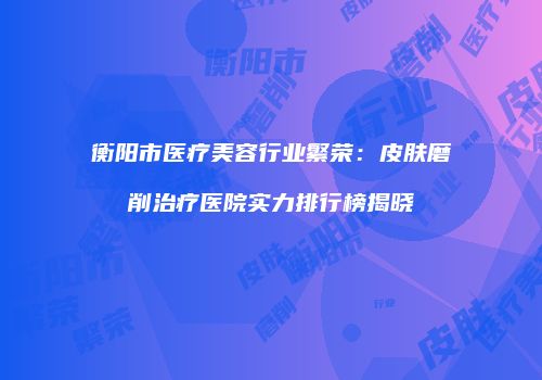 衡阳市医疗美容行业繁荣：皮肤磨削治疗医院实力排行榜揭晓