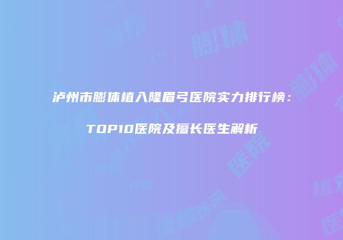 泸州市膨体植入隆眉弓医院实力排行榜：TOP10医院及擅长医生解析