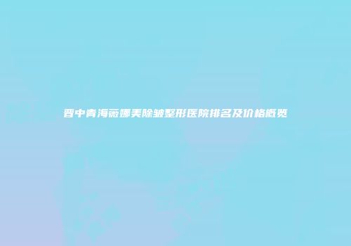 晋中青海薇娜美除皱整形医院排名及价格概览
