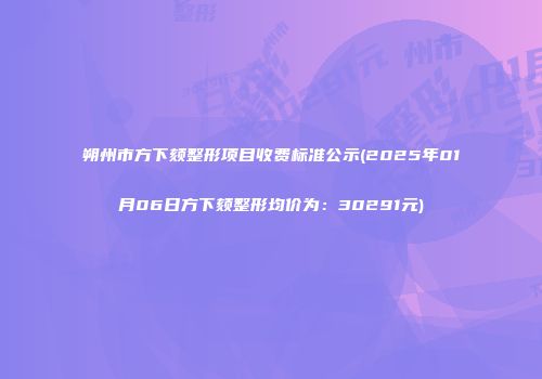 朔州市方下颏整形项目收费标准公示(2025年01月06日方下颏整形均价为：30291元)