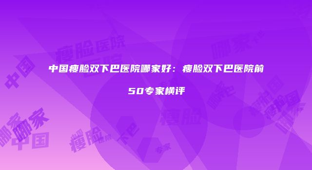 中国瘦脸双下巴医院哪家好：瘦脸双下巴医院前50专家横评