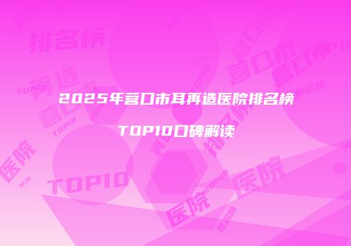 2025年营口市耳再造医院排名榜TOP10口碑解读