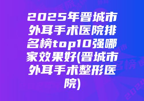 2025年晋城市外耳手术医院排名榜top10强哪家效果好(晋城市外耳手术整形医院)