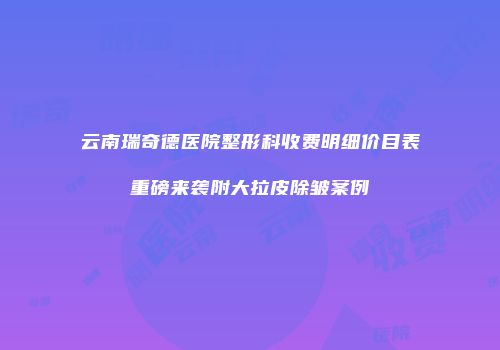 云南瑞奇德医院整形科收费明细价目表重磅来袭附大拉皮除皱案例