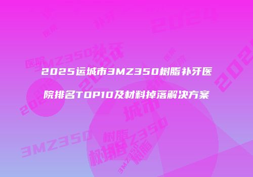 2025运城市3MZ350树脂补牙医院排名TOP10及材料掉落解决方案