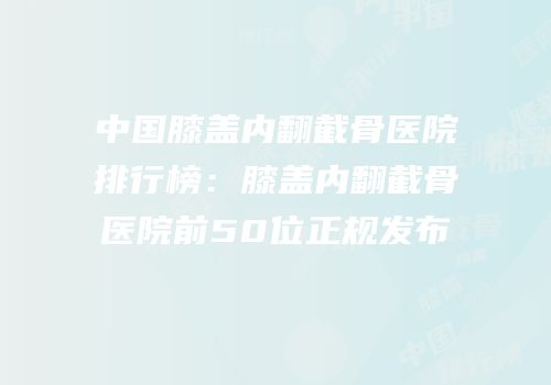 中国膝盖内翻截骨医院排行榜：膝盖内翻截骨医院前50位正规发布