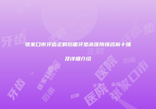 张家口市牙齿正畸后面牙垫高医院排名前十强及详细介绍