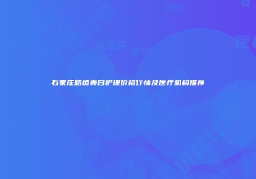 石家庄皓齿美白护理价格行情及医疗机构推荐