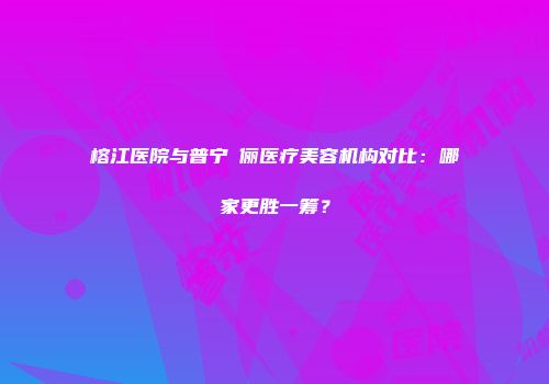 榕江医院与普宁偲俪医疗美容机构对比：哪家更胜一筹？