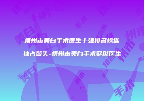 梧州市美白手术医生十强排名榜谁独占鳌头-梧州市美白手术整形医生