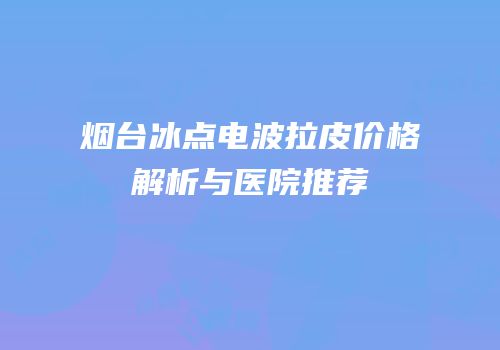 烟台冰点电波拉皮价格解析与医院推荐