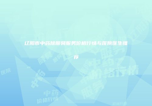辽阳市中药除腋臭服务价格行情与医院医生推荐