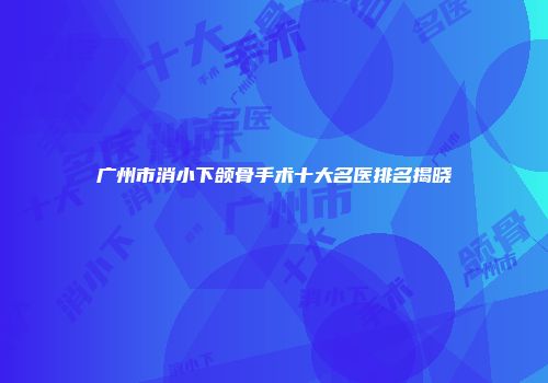 广州市消小下颌骨手术十大名医排名揭晓