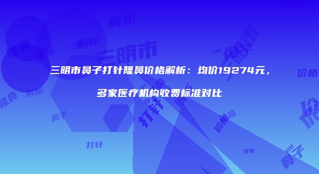 三明市鼻子打针隆鼻价格解析：均价19274元，多家医疗机构收费标准对比