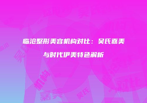 临沧整形美容机构对比：吴氏嘉美与时代伊美特色解析