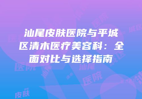 汕尾皮肤医院与平城区清木医疗美容科：全面对比与选择指南