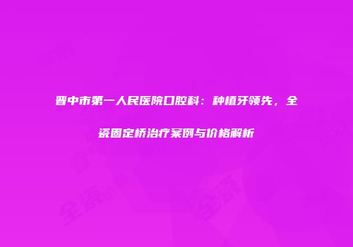 晋中市第一人民医院口腔科：种植牙领先，全瓷固定桥治疗案例与价格解析