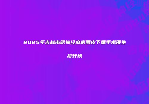 2025年吉林市眼神经麻痹眼皮下垂手术医生排行榜