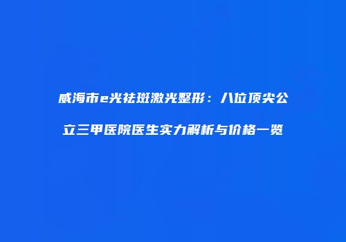 威海市e光祛斑激光整形：八位顶尖公立三甲医院医生实力解析与价格一览