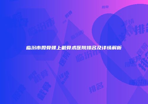临汾市股骨髁上截骨术医院排名及详情解析