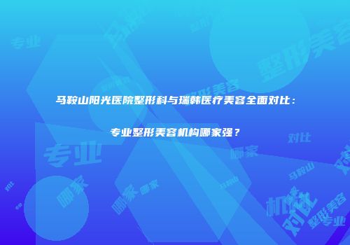 马鞍山阳光医院整形科与瑞韩医疗美容全面对比：专业整形美容机构哪家强？