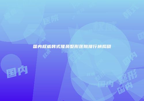国内权威韩式隆鼻整形医院排行榜揭晓